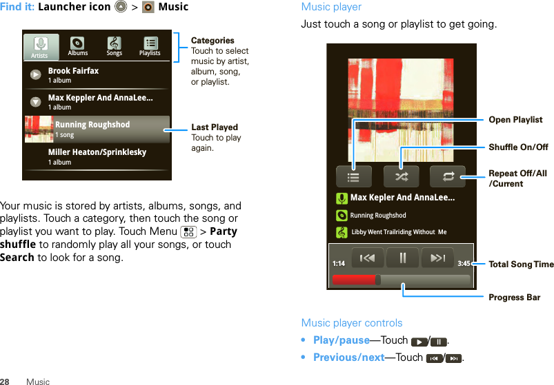 28 MusicFind it: Launcher icon &gt; MusicYour music is stored by artists, albums, songs, and playlists. Touch a category, then touch the song or playlist you want to play. Touch Menu  &gt; Party shuffle to randomly play all your songs, or touch Search to look for a song.Brook Fairfax1 albumAlbums Songs PlaylistsMax Keppler And AnnaLee...Miller Heaton/Sprinklesky1 albumRunning Roughshod1 song1 albumArtistsCategoriesTouch to selectmusic by artist,album, song,or playlist.Last PlayedTouch to playagain.Music playerJust touch a song or playlist to get going.Music player controls• Play/pause—Touch / .• Previous/next—Touch / .Max Kepler And AnnaLee...Running RoughshodLibby Went Trailriding Without  Me1:14 3:45Open PlaylistShuffle On/OffRepeat Off/All/CurrentTo t al Song T imeProgress Bar