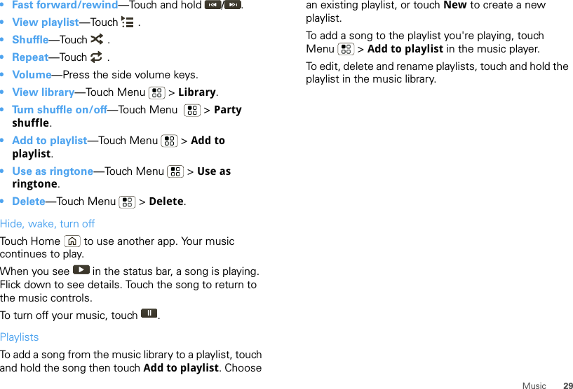 29Music• Fast forward/rewind—Touch and hold  / .•View playlist—Touch .•Shuffle—Touch .• Repeat—Touch .•Volume—Press the side volume keys.•View library—Touch Menu  &gt; Library.• Turn shuffle on/off—Touch Menu    &gt; Party shuffle.• Add to playlist—Touch Menu  &gt; Add to playlist.• Use as ringtone—Touch Menu  &gt; Use as ringtone.• Delete—Touch Menu  &gt; Delete.Hide, wake, turn offTouch Home  to use another app. Your music continues to play.When you see   in the status bar, a song is playing. Flick down to see details. Touch the song to return to the music controls.To turn off your music, touch .PlaylistsTo add a song from the music library to a playlist, touch and hold the song then touch Add to playlist. Choose an existing playlist, or touch New to create a new playlist.To add a song to the playlist you&apos;re playing, touch Menu  &gt; Add to playlist in the music player.To edit, delete and rename playlists, touch and hold the playlist in the music library.