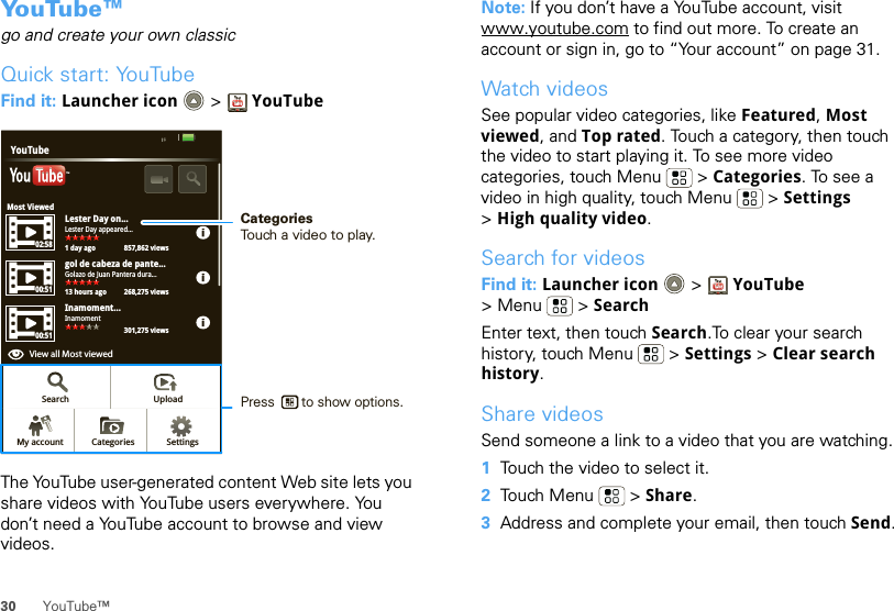 30 YouTube™Yo u Tu b e ™go and create your own classicQuick start: YouTubeFind it: Launcher icon  &gt; YouTubeThe YouTube user-generated content Web site lets you share videos with YouTube users everywhere. You don’t need a YouTube account to browse and view videos.Most ViewedLester Day on...1 day ago 857,862 viewsLester Day appeared...02:5800:5105:23gol de cabeza de pante...13 hours ago 268,275 views301,275 viewsGolazo de Juan Pantera dura...Inamoment...View all Most viewed1 day ago 250,567 viewsInamomentYouTubeTMSearch UploadSettingsCategoriesMy account00:51View all Most viewedCategoriesTouch a video to play.Press       to show options. Note: If you don’t have a YouTube account, visit www.youtube.com to find out more. To create an account or sign in, go to “Your account” on page 31.Watch videosSee popular video categories, like Featured, Most viewed, and Top rated. Touch a category, then touch the video to start playing it. To see more video categories, touch Menu  &gt; Categories. To see a video in high quality, touch Menu  &gt; Settings &gt;High quality video.Search for videosFind it: Launcher icon &gt; YouTube &gt; Menu  &gt; SearchEnter text, then touch Search.To clear your search history, touch Menu  &gt; Settings &gt; Clear search history.Share videosSend someone a link to a video that you are watching.  1Touch the video to select it.2Touch Menu  &gt; Share.3Address and complete your email, then touch Send.