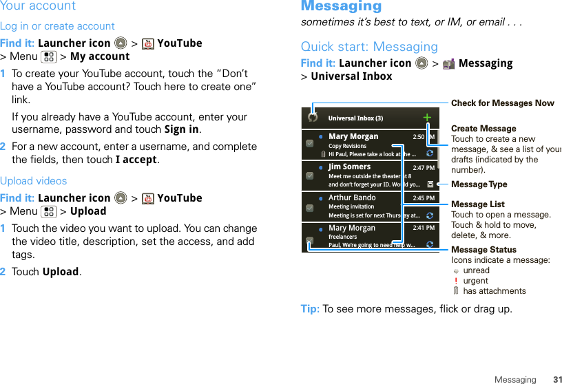 31MessagingYour accountLog in or create accountFind it: Launcher icon &gt; YouTube &gt; Menu  &gt; My account  1To create your YouTube account, touch the “Don’t have a YouTube account? Touch here to create one” link.If you already have a YouTube account, enter your username, password and touch Sign in.2For a new account, enter a username, and complete the fields, then touch I accept.Upload videosFind it: Launcher icon &gt; YouTube &gt; Menu  &gt; Upload  1Touch the video you want to upload. You can change the video title, description, set the access, and add tags.2Touch Upload.Messagingsometimes it’s best to text, or IM, or email . . .Quick start: MessagingFind it: Launcher icon  &gt; Messaging &gt;Universal InboxTip: To see more messages, flick or drag up.2:50 PM2:47 PM2:45 PM2:41 PMMary MorganCopy RevisionsHi Paul, Please take a look at the ...Arthur BandoMeeting invitationMeeting is set for next Thursday at...Mary MorganfreelancersPaul, We’re going to need help w...Universal Inbox (3)Jim Somers  Meet me outside the theater at 8and don’t forget your ID. Would yo...Create MessageTouch to create a new message, &amp; see a list of yourdrafts (indicated by the number).Message ListTouch to open a message. Touch &amp; hold to move, delete, &amp; more.Check for Messages NowMessage TypeMessage StatusIcons indicate a message:     unread     urgent     has attachments