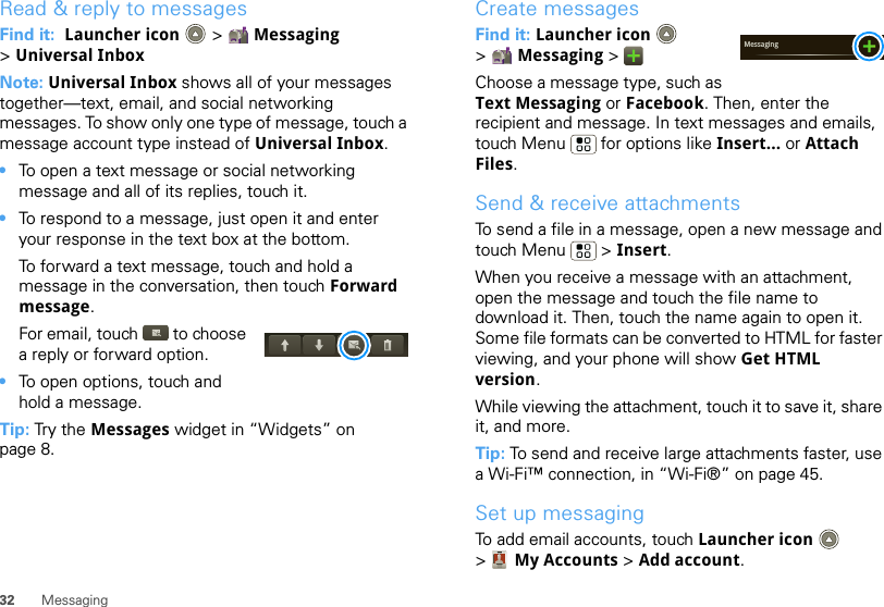 32 MessagingRead &amp; reply to messagesFind it:  Launcher icon  &gt; Messaging &gt;Universal InboxNote: Universal Inbox shows all of your messages together—text, email, and social networking messages. To show only one type of message, touch a message account type instead of Universal Inbox.•To open a text message or social networking message and all of its replies, touch it.•To respond to a message, just open it and enter your response in the text box at the bottom.To forward a text message, touch and hold a message in the conversation, then touch Forward message.For email, touch  to choose a reply or forward option.•To open options, touch and hold a message.Tip: Try the Messages widget in “Widgets” on page 8.Create messagesFind it: Launcher icon  &gt;Messaging &gt;Choose a message type, such as Text Messaging or Facebook. Then, enter the recipient and message. In text messages and emails, touch Menu  for options like Insert... or Attach Files.Send &amp; receive attachmentsTo send a file in a message, open a new message and touch Menu  &gt; Insert.When you receive a message with an attachment, open the message and touch the file name to download it. Then, touch the name again to open it. Some file formats can be converted to HTML for faster viewing, and your phone will show Get HTML version.While viewing the attachment, touch it to save it, share it, and more.Tip: To send and receive large attachments faster, use a Wi-Fi™ connection, in “Wi-Fi®” on page 45.Set up messagingTo add email accounts, touch Launcher icon  &gt;My Accounts &gt; Add account.Messaging