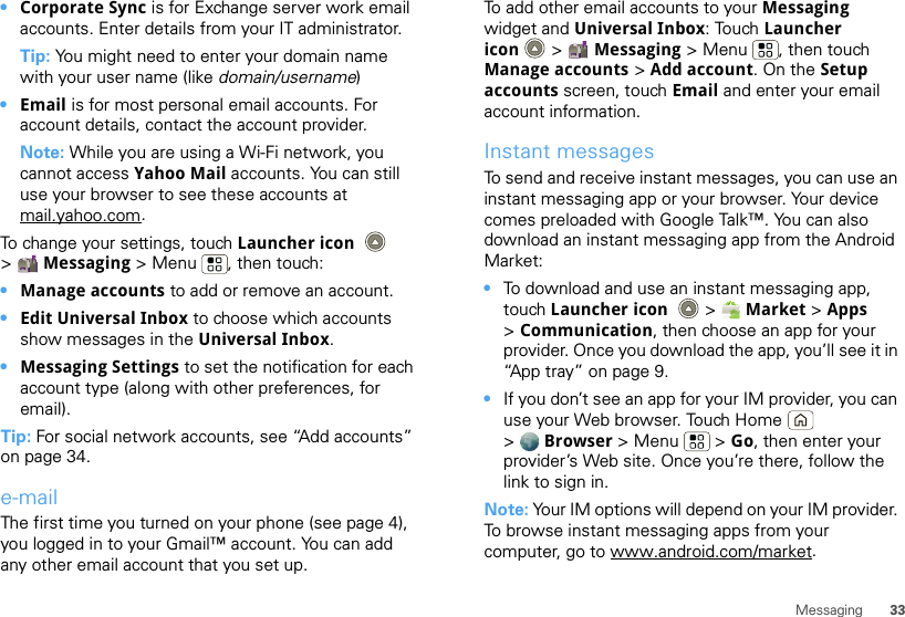 33Messaging•Corporate Sync is for Exchange server work email accounts. Enter details from your IT administrator.Tip: You might need to enter your domain name with your user name (like domain/username)•Email is for most personal email accounts. For account details, contact the account provider.Note: While you are using a Wi-Fi network, you cannot access Yahoo Mail accounts. You can still use your browser to see these accounts at mail.yahoo.com.To change your settings, touch Launcher icon  &gt;Messaging &gt; Menu , then touch:•Manage accounts to add or remove an account.•Edit Universal Inbox to choose which accounts show messages in the Universal Inbox.•Messaging Settings to set the notification for each account type (along with other preferences, for email).Tip: For social network accounts, see “Add accounts” on page 34.e-mailThe first time you turned on your phone (see page 4), you logged in to your Gmail™ account. You can add any other email account that you set up.To add other email accounts to your Messaging widget and Universal Inbox: Touch Launcher icon  &gt; Messaging &gt; Menu , then touch Manage accounts &gt; Add account. On the Setup accounts screen, touch Email and enter your email account information.Instant messagesTo send and receive instant messages, you can use an instant messaging app or your browser. Your device comes preloaded with Google Talk™. You can also download an instant messaging app from the Android Market:•To download and use an instant messaging app, touch Launcher icon  &gt; Market &gt; Apps &gt;Communication, then choose an app for your provider. Once you download the app, you’ll see it in “App tray” on page 9.•If you don’t see an app for your IM provider, you can use your Web browser. Touch Home  &gt;Browser &gt;Menu  &gt;Go, then enter your provider’s Web site. Once you’re there, follow the link to sign in.Note: Your IM options will depend on your IM provider. To browse instant messaging apps from your computer, go to www.android.com/market.