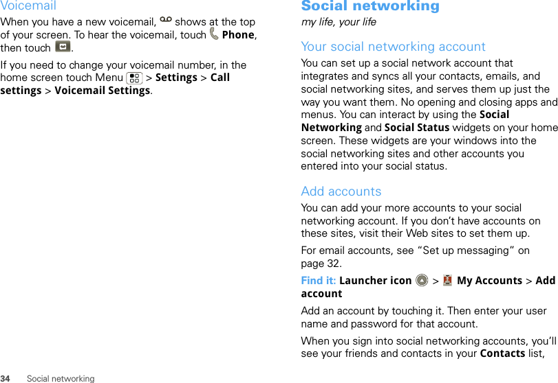 34 Social networkingVoicemailWhen you have a new voicemail,  shows at the top of your screen. To hear the voicemail, touch Phone, then touch .If you need to change your voicemail number, in the home screen touch Menu  &gt; Settings &gt; Call settings &gt; Voicemail Settings.Social networkingmy life, your lifeYour social networking accountYou can set up a social network account that integrates and syncs all your contacts, emails, and social networking sites, and serves them up just the way you want them. No opening and closing apps and menus. You can interact by using the Social Networking and Social Status widgets on your home screen. These widgets are your windows into the social networking sites and other accounts you entered into your social status.Add accountsYou can add your more accounts to your social networking account. If you don’t have accounts on these sites, visit their Web sites to set them up.For email accounts, see “Set up messaging” on page 32.Find it: Launcher icon  &gt; My Accounts &gt; Add accountAdd an account by touching it. Then enter your user name and password for that account.When you sign into social networking accounts, you’ll see your friends and contacts in your Contacts list, 