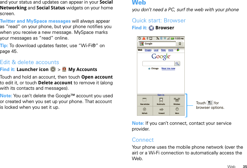 35Weband your status and updates can appear in your Social Networking and Social Status widgets on your home screen.Twitter and MySpace messages will always appear as “read” on your phone, but your phone notifies you when you receive a new message. MySpace marks your messages as “read” online.Tip: To download updates faster, use “Wi-Fi®” on page 45.Edit &amp; delete accountsFind it: Launcher icon  &gt; My AccountsTouch and hold an account, then touch Open account to edit it, or touch Delete account to remove it (along with its contacts and messages).Note: You can’t delete the Google™ account you used or created when you set up your phone. That account is locked when you set it up.Webyou don’t need a PC, surf the web with your phoneQuick start: BrowserFind it:  BrowserNote: If you can’t connect, contact your service provider.ConnectYour phone uses the mobile phone network (over the air) or a Wi-Fi connection to automatically access the Web.Sign inNew windowWeb ImagesLocal NewsmoreRefreshBookmarksForwardWindowsMoreNear me nowChicagoGoogle1:53PMTouch        for browser options.