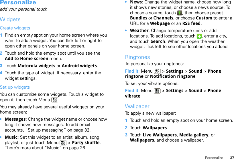 37PersonalizePersonalizeadd your personal touchWidgetsCreate widgets  1Find an empty spot on your home screen where you want to add a widget. You can flick left or right to open other panels on your home screen.2Touch and hold the empty spot until you see the Add to Home screen menu.3Touch Motorola widgets or Android widgets.4Touch the type of widget. If necessary, enter the widget settings.Set up widgetsYou can customize some widgets. Touch a widget to open it, then touch Menu . You may already have several useful widgets on your home screen:•Messages: Change the widget name or choose how long it shows new messages. To add email accounts, “Set up messaging” on page 32.•Music: Set this widget to an artist, album, song, playlist, or just touch Menu  &gt; Party shuffle. There’s more about “Music” on page 26.•News: Change the widget name, choose how long it shows new stories, or choose a news source. To choose a source, touch  , then choose preset Bundles or Channels, or choose Custom to enter a URL for a Webpage or an RSS feed.•Weather: Change temperature units or add locations. To add locations, touch  , enter a city, and touch Search. When you open the weather widget, flick left to see other locations you added.RingtonesTo personalize your ringtones:Find it: Menu  &gt; Settings &gt;Sound &gt; Phone ringtone or Notification ringtoneTo set your vibrate options:Find it: Menu  &gt; Settings &gt; Sound &gt; Phone vibrateWallpaperTo apply a new wallpaper:  1Touch and hold an empty spot on your home screen.2Touch Wallpapers.3Touch Live Wallpapers, Media gallery, or Wallpapers, and choose a wallpaper.