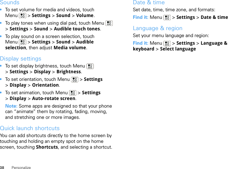 38 PersonalizeSounds•To set volume for media and videos, touch Menu  &gt; Settings &gt; Sound &gt; Volume.•To play tones when using dial pad, touch Menu  &gt;Settings &gt; Sound &gt; Audible touch tones.•To play sound on a screen selection, touch Menu  &gt; Settings &gt; Sound &gt; Audible selection, then adjust Media volume.Display settings•To set display brightness, touch Menu  &gt;Settings &gt; Display &gt; Brightness.•To set orientation, touch Menu  &gt; Settings &gt;Display &gt;Orientation.•To set animation, touch Menu  &gt; Settings &gt;Display &gt; Auto-rotate screen.Note: Some apps are designed so that your phone can “animate” them by rotating, fading, moving, and stretching one or more images.Quick launch shortcutsYou can add shortcuts directly to the home screen by touching and holding an empty spot on the home screen, touching Shortcuts, and selecting a shortcut.Date &amp; timeSet date, time, time zone, and formats:Find it: Menu  &gt; Settings &gt; Date &amp; timeLanguage &amp; regionSet your menu language and region:Find it: Menu  &gt; Settings &gt; Language &amp; keyboard &gt; Select language