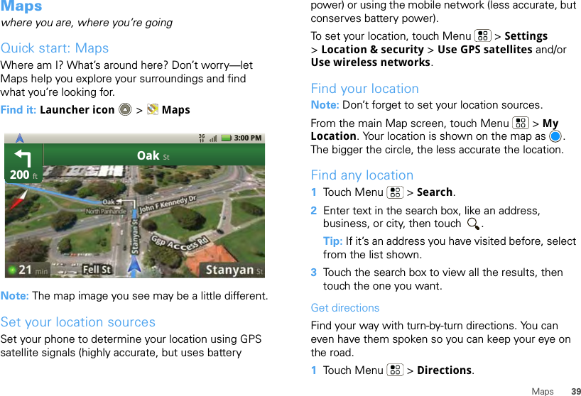 39MapsMapswhere you are, where you’re goingQuick start: MapsWhere am I? What’s around here? Don’t worry—let Maps help you explore your surroundings and find what you’re looking for.Find it: Launcher icon  &gt; MapsNote: The map image you see may be a little different.Set your location sourcesSet your phone to determine your location using GPS satellite signals (highly accurate, but uses battery 200OakftSt3:00 PMpower) or using the mobile network (less accurate, but conserves battery power).To set your location, touch Menu  &gt; Settings &gt;Location &amp; security &gt; Use GPS satellites and/or Use wireless networks.Find your locationNote: Don’t forget to set your location sources.From the main Map screen, touch Menu  &gt; My Location. Your location is shown on the map as  . The bigger the circle, the less accurate the location.Find any location  1Touch Menu  &gt; Search.2Enter text in the search box, like an address, business, or city, then touch  .Tip: If it’s an address you have visited before, select from the list shown.3Touch the search box to view all the results, then touch the one you want.Get directionsFind your way with turn-by-turn directions. You can even have them spoken so you can keep your eye on the road.  1Touch Menu  &gt; Directions.