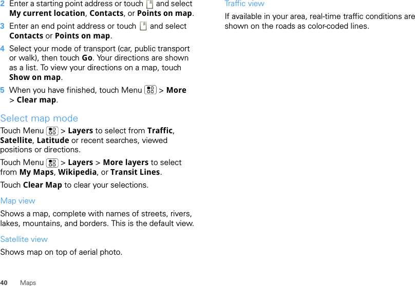 40 Maps2Enter a starting point address or touch   and select My current location, Contacts, or Points on map.3Enter an end point address or touch   and select Contacts or Points on map.4Select your mode of transport (car, public transport or walk), then touch Go. Your directions are shown as a list. To view your directions on a map, touch Show on map.5When you have finished, touch Menu  &gt; More &gt;Clear map.Select map modeTouch Menu  &gt; Layers to select from Traffic, Satellite, Latitude or recent searches, viewed positions or directions.Touch Menu  &gt; Layers &gt; More layers to select from My Maps, Wikipedia, or Transit Lines.Touch Clear Map to clear your selections.Map viewShows a map, complete with names of streets, rivers, lakes, mountains, and borders. This is the default view.Satellite viewShows map on top of aerial photo.Traffic viewIf available in your area, real-time traffic conditions are shown on the roads as color-coded lines.