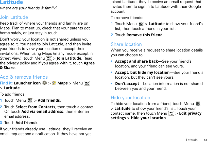 41LatitudeLatitudewhere are your friends &amp; family?Join LatitudeKeep track of where your friends and family are on Maps. Plan to meet up, check that your parents got home safely, or just stay in touch.Don’t worry, your location is not shared unless you agree to it. You need to join Latitude, and then invite your friends to view your location or accept their invitations. When using Maps (in any mode except in Street View), touch Menu  &gt; Join Latitude. Read the privacy policy and if you agree with it, touch Agree &amp; Share.Add &amp; remove friendsFind it: Launcher icon  &gt; Maps &gt;Menu  &gt;LatitudeTo add friends:  1Touch Menu  &gt; Add friends.2Touch Select from Contacts, then touch a contact. Or, touch Add via email address, then enter an email address.3Touch Add friends.If your friends already use Latitude, they’ll receive an email request and a notification. If they have not yet joined Latitude, they’ll receive an email request that invites them to sign in to Latitude with their Google account.To remove friends:  1Touch Menu  &gt; Latitude to show your friend’s list, then touch a friend in your list.2Touch Remove this friend.Share locationWhen you receive a request to share location details you can choose to:•Accept and share back—See your friend’s location, and your friend can see yours.•Accept, but hide my location—See your friend&apos;s location, but they can&apos;t see yours.•Don&apos;t accept—Location information is not shared between you and your friend.Hide your locationTo hide your location from a friend, touch Menu  &gt;Latitude to show your friend’s list. Touch your contact name, then touch Menu  &gt; Edit privacy settings &gt; Hide your location.