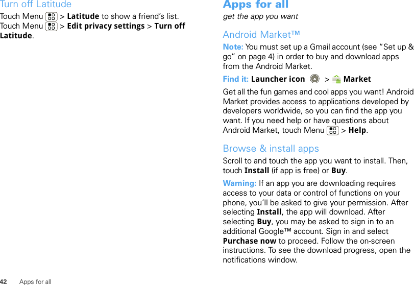 42 Apps for allTurn off LatitudeTouch Menu  &gt; Latitude to show a friend’s list. Touch Menu  &gt; Edit privacy settings &gt; Turn off Latitude.Apps for allget the app you wantAndroid Market™Note: You must set up a Gmail account (see “Set up &amp; go” on page 4) in order to buy and download apps from the Android Market.Find it: Launcher icon  &gt;MarketGet all the fun games and cool apps you want! Android Market provides access to applications developed by developers worldwide, so you can find the app you want. If you need help or have questions about Android Market, touch Menu  &gt; Help.Browse &amp; install appsScroll to and touch the app you want to install. Then, touch Install (if app is free) or Buy.Warning: If an app you are downloading requires access to your data or control of functions on your phone, you’ll be asked to give your permission. After selecting Install, the app will download. After selecting Buy, you may be asked to sign in to an additional Google™ account. Sign in and select Purchase now to proceed. Follow the on-screen instructions. To see the download progress, open the notifications window.