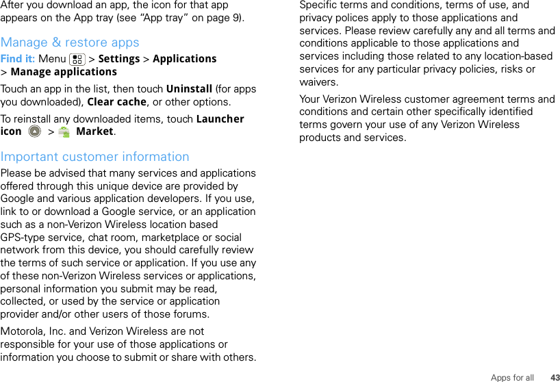 43Apps for allAfter you download an app, the icon for that app appears on the App tray (see “App tray” on page 9).Manage &amp; restore appsFind it: Menu  &gt; Settings &gt; Applications &gt;Manage applicationsTouch an app in the list, then touch Uninstall (for apps you downloaded), Clear cache, or other options.To reinstall any downloaded items, touch Launcher icon  &gt; Market.Important customer informationPlease be advised that many services and applications offered through this unique device are provided by Google and various application developers. If you use, link to or download a Google service, or an application such as a non-Verizon Wireless location based GPS-type service, chat room, marketplace or social network from this device, you should carefully review the terms of such service or application. If you use any of these non-Verizon Wireless services or applications, personal information you submit may be read, collected, or used by the service or application provider and/or other users of those forums. Motorola, Inc. and Verizon Wireless are not responsible for your use of those applications or information you choose to submit or share with others. Specific terms and conditions, terms of use, and privacy polices apply to those applications and services. Please review carefully any and all terms and conditions applicable to those applications and services including those related to any location-based services for any particular privacy policies, risks or waivers.Your Verizon Wireless customer agreement terms and conditions and certain other specifically identified terms govern your use of any Verizon Wireless products and services.