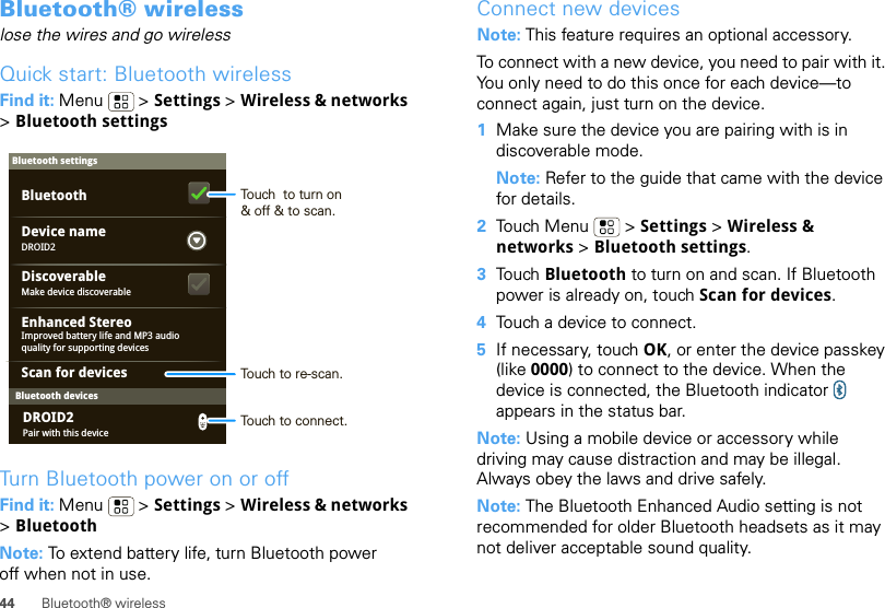 44 Bluetooth® wirelessBluetooth® wirelesslose the wires and go wirelessQuick start: Bluetooth wirelessFind it: Menu  &gt; Settings &gt; Wireless &amp; networks &gt;Bluetooth settingsTurn Bluetooth power on or offFind it: Menu  &gt; Settings &gt; Wireless &amp; networks &gt;BluetoothNote: To extend battery life, turn Bluetooth power off when not in use.Bluetooth devicesBluetooth settingsDROID2Device nameScan for devicesMake device discoverableDiscoverableEnhanced StereoBluetoothImproved battery life and MP3 audio quality for supporting devicesPair with this deviceDROID2Touch  to turn on&amp; off &amp; to scan.Touch to re-scan.Touch to connect.Connect new devicesNote: This feature requires an optional accessory.To connect with a new device, you need to pair with it. You only need to do this once for each device—to connect again, just turn on the device.  1Make sure the device you are pairing with is in discoverable mode.Note: Refer to the guide that came with the device for details.2Touch Menu  &gt; Settings &gt; Wireless &amp; networks &gt; Bluetooth settings.3Touch Bluetooth to turn on and scan. If Bluetooth power is already on, touch Scan for devices.4Touch a device to connect.5If necessary, touch OK, or enter the device passkey (like 0000) to connect to the device. When the device is connected, the Bluetooth indicator   appears in the status bar.Note: Using a mobile device or accessory while driving may cause distraction and may be illegal. Always obey the laws and drive safely.Note: The Bluetooth Enhanced Audio setting is not recommended for older Bluetooth headsets as it may not deliver acceptable sound quality.