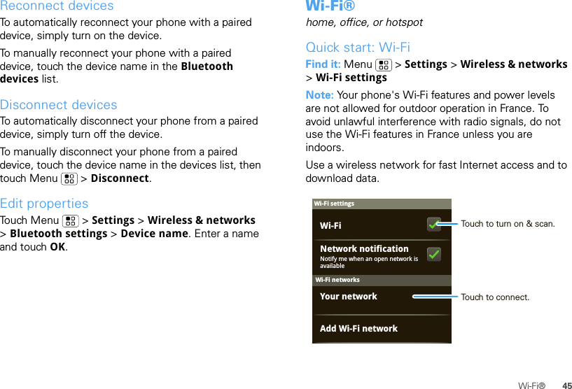 45Wi-Fi®Reconnect devicesTo automatically reconnect your phone with a paired device, simply turn on the device.To manually reconnect your phone with a paired device, touch the device name in the Bluetooth devices list.Disconnect devicesTo automatically disconnect your phone from a paired device, simply turn off the device.To manually disconnect your phone from a paired device, touch the device name in the devices list, then touch Menu  &gt; Disconnect.Edit propertiesTouch Menu  &gt; Settings &gt; Wireless &amp; networks &gt;Bluetooth settings &gt; Device name. Enter a name and touch OK.Wi-Fi®home, office, or hotspotQuick start: Wi-FiFind it: Menu  &gt; Settings &gt; Wireless &amp; networks &gt;Wi-Fi settingsNote: Your phone&apos;s Wi-Fi features and power levels are not allowed for outdoor operation in France. To avoid unlawful interference with radio signals, do not use the Wi-Fi features in France unless you are indoors.Use a wireless network for fast Internet access and to download data.Wi-Fi networksWi-Fi settingsNotify me when an open network is availableNetwork notificationYour networkAdd Wi-Fi networkWi-Fi Touch to turn on &amp; scan.Touch to connect.