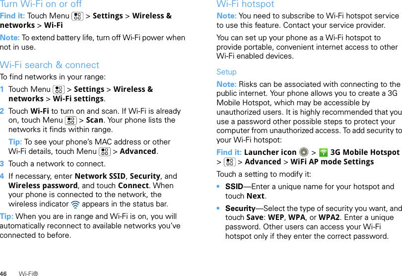 46 Wi-Fi®Tu r n  Wi-Fi on or offFind it: Touch Menu  &gt; Settings &gt; Wireless &amp; networks &gt; Wi-FiNote: To extend battery life, turn off Wi-Fi power when not in use.Wi-Fi search &amp; connectTo find networks in your range:  1Touch Menu  &gt; Settings &gt; Wireless &amp; networks &gt; Wi-Fi settings.2Touch Wi-Fi to turn on and scan. If Wi-Fi is already on, touch Menu  &gt; Scan. Your phone lists the networks it finds within range.Tip: To see your phone’s MAC address or other Wi-Fi details, touch Menu  &gt; Advanced.3Touch a network to connect.4If necessary, enter Network SSID, Security, and Wireless password, and touch Connect. When your phone is connected to the network, the wireless indicator   appears in the status bar.Tip: When you are in range and Wi-Fi is on, you will automatically reconnect to available networks you’ve connected to before.Wi-Fi hotspotNote: You need to subscribe to Wi-Fi hotspot service to use this feature. Contact your service provider.You can set up your phone as a Wi-Fi hotspot to provide portable, convenient internet access to other Wi-Fi enabled devices.SetupNote: Risks can be associated with connecting to the public internet. Your phone allows you to create a 3G Mobile Hotspot, which may be accessible by unauthorized users. It is highly recommended that you use a password other possible steps to protect your computer from unauthorized access. To add security to your Wi-Fi hotspot:Find it: Launcher icon  &gt; 3G Mobile Hotspot &gt; &gt;Advanced &gt; WiFi AP mode SettingsTouch a setting to modify it:•SSID—Enter a unique name for your hotspot and touch Next.•Security—Select the type of security you want, and touch Save: WEP, WPA, or WPA2. Enter a unique password. Other users can access your Wi-Fi hotspot only if they enter the correct password.