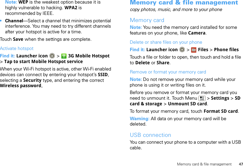 47Memory card &amp; file managementNote: WEP is the weakest option because it is highly vulnerable to hacking. WPA2 is recommended by IEEE.•Channel—Select a channel that minimizes potential interference. You may need to try different channels after your hotspot is active for a time.Touch Save when the settings are complete.Activate hotspotFind it: Launcher icon  &gt; 3G Mobile Hotspot &gt;Tap to start Mobile Hotspot serviceWhen your Wi-Fi hotspot is active, other Wi-Fi enabled devices can connect by entering your hotspot’s SSID, selecting a Security type, and entering the correct Wireless password, Memory card &amp; file managementcopy photos, music, and more to your phoneMemory cardNote: You need the memory card installed for some features on your phone, like Camera.Delete or share files on your phoneFind it: Launcher icon  &gt; Files &gt; Phone filesTouch a file or folder to open, then touch and hold a file to Delete or Share.Remove or format your memory cardNote: Do not remove your memory card while your phone is using it or writing files on it.Before you remove or format your memory card you need to unmount it. Touch Menu  &gt; Settings &gt; SD card &amp; storage &gt; Unmount SD card.To format your memory card, touch Format SD card.Warning: All data on your memory card will be deleted.USB connectionYou can connect your phone to a computer with a USB cable.