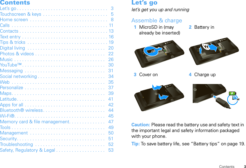 3ContentsContentsLet’s go . . . . . . . . . . . . . . . . . . . . . . . . . . . . . . . . . . .   3Touchscreen &amp; keys  . . . . . . . . . . . . . . . . . . . . . . . . .   5Home screen  . . . . . . . . . . . . . . . . . . . . . . . . . . . . . .   8Calls  . . . . . . . . . . . . . . . . . . . . . . . . . . . . . . . . . . . . . 11Contacts . . . . . . . . . . . . . . . . . . . . . . . . . . . . . . . . . . 13Text entry . . . . . . . . . . . . . . . . . . . . . . . . . . . . . . . . . 16Tips &amp; tricks  . . . . . . . . . . . . . . . . . . . . . . . . . . . . . . . 19Digital living  . . . . . . . . . . . . . . . . . . . . . . . . . . . . . .   20Photos &amp; videos . . . . . . . . . . . . . . . . . . . . . . . . . . .   22Music  . . . . . . . . . . . . . . . . . . . . . . . . . . . . . . . . . . .   26YouTube™ . . . . . . . . . . . . . . . . . . . . . . . . . . . . . . . .   30Messaging  . . . . . . . . . . . . . . . . . . . . . . . . . . . . . . .   31Social networking . . . . . . . . . . . . . . . . . . . . . . . . . .   34Web  . . . . . . . . . . . . . . . . . . . . . . . . . . . . . . . . . . . .   35Personalize . . . . . . . . . . . . . . . . . . . . . . . . . . . . . . .   37Maps. . . . . . . . . . . . . . . . . . . . . . . . . . . . . . . . . . . .   39Latitude. . . . . . . . . . . . . . . . . . . . . . . . . . . . . . . . . .   41Apps for all . . . . . . . . . . . . . . . . . . . . . . . . . . . . . . .   42Bluetooth® wireless. . . . . . . . . . . . . . . . . . . . . . . .   44Wi-Fi®. . . . . . . . . . . . . . . . . . . . . . . . . . . . . . . . . . .   45Memory card &amp; file management. . . . . . . . . . . . . .   47Tools . . . . . . . . . . . . . . . . . . . . . . . . . . . . . . . . . . . .   49Management  . . . . . . . . . . . . . . . . . . . . . . . . . . . . .   50Security. . . . . . . . . . . . . . . . . . . . . . . . . . . . . . . . . .   51Troubleshooting  . . . . . . . . . . . . . . . . . . . . . . . . . . .   52Safety, Regulatory &amp; Legal . . . . . . . . . . . . . . . . . . .   53Let’s golet’s get you up and runningAssemble &amp; charge  Caution: Please read the battery use and safety text in the important legal and safety information packaged with your phone.Tip: To save battery life, see “Battery tips” on page 19.1MicroSD in (may already be inserted)2Battery in3Cover on 4Charge up3H