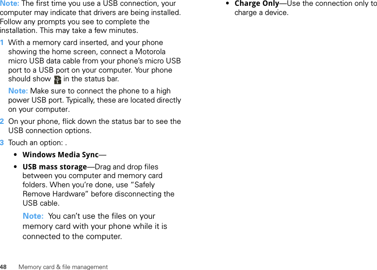 48 Memory card &amp; file managementNote: The first time you use a USB connection, your computer may indicate that drivers are being installed. Follow any prompts you see to complete the installation. This may take a few minutes.  1With a memory card inserted, and your phone showing the home screen, connect a Motorola micro USB data cable from your phone’s micro USB port to a USB port on your computer. Your phone should show   in the status bar.Note: Make sure to connect the phone to a high power USB port. Typically, these are located directly on your computer.2On your phone, flick down the status bar to see the USB connection options. 3Touch an option: .•Windows Media Sync—•USB mass storage—Drag and drop files between you computer and memory card folders. When you’re done, use “Safely Remove Hardware” before disconnecting the USB cable.Note:  You can’t use the files on your memory card with your phone while it is connected to the computer.•Charge Only—Use the connection only to charge a device.