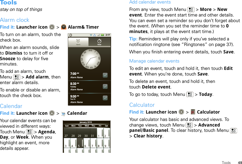 49ToolsTo o l sstay on top of thingsAlarm clockFind it: Launcher icon  &gt; Alarm&amp; TimerTo turn on an alarm, touch the check box.When an alarm sounds, slide to Dismiss to turn it off or Snooze to delay for five minutes.To add an alarm, touch Menu  &gt; Add alarm, then enter alarm details.To enable or disable an alarm, touch the check box.CalendarFind it: Launcher icon  &gt; CalendarYour calendar events can be viewed in different ways: Touch Menu  &gt; Agenda, Day, or Week. When you highlight an event, more details appear.2:17Alarm Name7:00Alarm Name8:30Alarm Name9:00XXIIIIIIIIIIIIIIIIIIIIIIIIVVVVIIVVIIIIVVIIIIIIIIXXXXXXIIAlarm TimerTuesdayAMAMAMTue. FriJanuary 2010Sun     Mon     Tue      Wed     Thu       Fri       Sat27 28 29 30 31Add calendar eventsFrom any view, touch Menu  &gt; More &gt; New event. Enter the event start time and other details. You can even set a reminder so you don’t forget about the event. (When you set the reminder time to 0 minutes, it plays at the event start time.) Tip: Reminders will play only if you’ve selected a notification ringtone (see “Ringtones” on page 37).When you finish entering event details, touch Save.Manage calendar eventsTo edit an event, touch and hold it, then touch Edit event. When you’re done, touch Save.To delete an event, touch and hold it, then touch Delete event.To go to today, touch Menu  &gt; Today.CalculatorFind it: Launcher icon  &gt;  CalculatorYour calculator has basic and advanced views. To change views, touch Menu  &gt; Advanced panel/Basic panel. To clear history, touch Menu  &gt;Clear history.