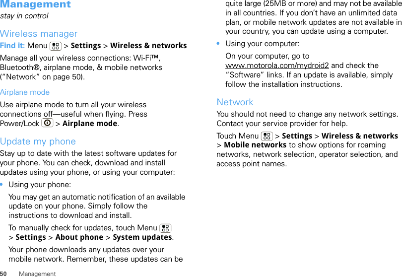 50 ManagementManagementstay in controlWireless managerFind it: Menu  &gt; Settings &gt; Wireless &amp; networksManage all your wireless connections: Wi-Fi™, Bluetooth®, airplane mode, &amp; mobile networks (“Network” on page 50).Airplane modeUse airplane mode to turn all your wireless connections off—useful when flying. Press Power/Lock  &gt; Airplane mode.Update my phoneStay up to date with the latest software updates for your phone. You can check, download and install updates using your phone, or using your computer:•Using your phone:You may get an automatic notification of an available update on your phone. Simply follow the instructions to download and install.To manually check for updates, touch Menu  &gt;Settings &gt; About phone &gt; System updates.Your phone downloads any updates over your mobile network. Remember, these updates can be quite large (25MB or more) and may not be available in all countries. If you don’t have an unlimited data plan, or mobile network updates are not available in your country, you can update using a computer.•Using your computer:On your computer, go to www.motorola.com/mydroid2 and check the “Software” links. If an update is available, simply follow the installation instructions.NetworkYou should not need to change any network settings. Contact your service provider for help.Touch Menu  &gt; Settings &gt; Wireless &amp; networks &gt;Mobile networks to show options for roaming networks, network selection, operator selection, and access point names.