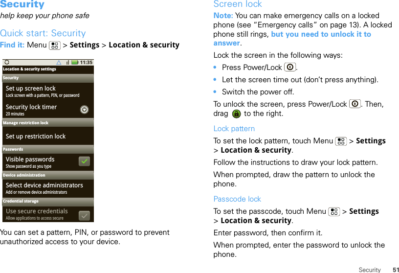 51SecuritySecurityhelp keep your phone safeQuick start: SecurityFind it: Menu  &gt; Settings &gt; Location &amp; securityYou can set a pattern, PIN, or password to prevent unauthorized access to your device.11:35Location &amp; security settings SecurityManage restriction lockPasswordsDevice administrationSet up screen lockLock screen with a pattern, PIN, or passwordSecurity lock timerSet up restriction lockVisible passwords20 minutesShow password as you typeSelect device administratorsAdd or remove device administratorsCredential storageUse secure credentialsAllow applications to access secureScreen lockNote: You can make emergency calls on a locked phone (see “Emergency calls” on page 13). A locked phone still rings, but you need to unlock it to answer.Lock the screen in the following ways:•Press Power/Lock .•Let the screen time out (don’t press anything).•Switch the power off.To unlock the screen, press Power/Lock . Then, drag   to the right.Lock patternTo set the lock pattern, touch Menu  &gt; Settings &gt;Location &amp; security. Follow the instructions to draw your lock pattern. When prompted, draw the pattern to unlock the phone.Passcode lockTo set the passcode, touch Menu  &gt; Settings &gt;Location &amp; security.Enter password, then confirm it.When prompted, enter the password to unlock the phone.