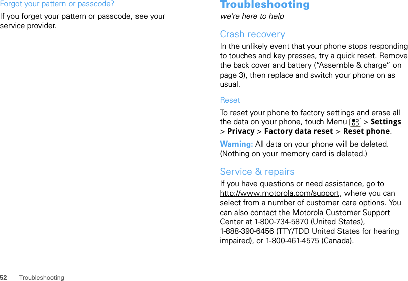 52 TroubleshootingForgot your pattern or passcode?If you forget your pattern or passcode, see your service provider.Troubleshootingwe’re here to helpCrash recoveryIn the unlikely event that your phone stops responding to touches and key presses, try a quick reset. Remove the back cover and battery (“Assemble &amp; charge” on page 3), then replace and switch your phone on as usual.ResetTo reset your phone to factory settings and erase all the data on your phone, touch Menu  &gt; Settings &gt;Privacy &gt; Factory data reset &gt; Reset phone.Warning: All data on your phone will be deleted. (Nothing on your memory card is deleted.)Service &amp; repairsIf you have questions or need assistance, go to http://www.motorola.com/support, where you can select from a number of customer care options. You can also contact the Motorola Customer Support Center at 1-800-734-5870 (United States), 1-888-390-6456 (TTY/TDD United States for hearing impaired), or 1-800-461-4575 (Canada).