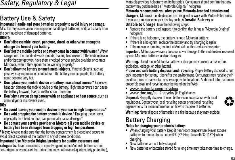 53Safety, Regulatory &amp; LegalBattery Use &amp; SafetyBatter y Use &amp; SafetyImportant: Handle and store batteries properly to avoid injury or damage. Most battery issues arise from improper handling of batteries, and particularly from the continued use of damaged batteries.DON’Ts• Don’t disassemble, crush, puncture, shred, or otherwise attempt to change the form of your battery.• Don’t let the mobile device or battery come in contact with water.* Water can get into the mobile device’s circuits, leading to corrosion. If the mobile device and/or battery get wet, have them checked by your service provider or contact Motorola, even if they appear to be working properly.*• Don’t allow the battery to touch metal objects. If metal objects, such as jewelry, stay in prolonged contact with the battery contact points, the battery could become very hot.• Don’t place your mobile device or battery near a heat source.* Excessive heat can damage the mobile device or the battery. High temperatures can cause the battery to swell, leak, or malfunction. Therefore:• Don’t dry a wet or damp battery with an appliance or heat source, such as a hair dryer or microwave oven.DOs• Do avoid leaving your mobile device in your car in high temperatures.*• Do avoid dropping the battery or mobile device.* Dropping these items, especially on a hard surface, can potentially cause damage.*• Do contact your service provider or Motorola if your mobile device or battery has been damaged from dropping or high temperatures.* Note: Always make sure that the battery compartment is closed and secure to avoid direct exposure of the battery to any of these conditions.Important: Use Motorola Original products for quality assurance and safeguards. To aid consumers in identifying authentic Motorola batteries from non-original or counterfeit batteries (that may not have adequate safety protection), Motorola provides holograms on its batteries. Consumers should confirm that any battery they purchase has a “Motorola Original” hologram.Motorola recommends you always use Motorola-branded batteries and chargers. Motorola mobile devices are designed to work with Motorola batteries. If you see a message on your display such as Invalid Battery or Unable to Charge, take the following steps:•Remove the battery and inspect it to confirm that it has a “Motorola Original” hologram;•If there is no hologram, the battery is not a Motorola battery;•If there is a hologram, replace the battery and try charging it again;•If the message remains, contact a Motorola authorized service center.Important: Motorola’s warranty does not cover damage to the mobile device caused by non-Motorola batteries and/or chargers.Warning: Use of a non-Motorola battery or charger may present a risk of fire, explosion, leakage, or other hazard.Proper and safe battery disposal and recycling: Proper battery disposal is not only important for safety, it benefits the environment. Consumers may recycle their used batteries in many retail or service provider locations. Additional information on proper disposal and recycling may be found on the Web:•www.motorola.com/recycling•www.rbrc.org/call2recycle/ (in English only)Disposal: Promptly dispose of used batteries in accordance with local regulations. Contact your local recycling center or national recycling organizations for more information on how to dispose of batteries.Warning: Never dispose of batteries in a fire because they may explode.Battery ChargingBatter y Chargi ngNotes for charging your product’s battery:•When charging your battery, keep it near room temperature. Never expose batteries to temperatures below 0°C (32°F) or above 45°C (113°F) when charging.•New batteries are not fully charged.•New batteries or batteries stored for a long time may take more time to charge.032375o