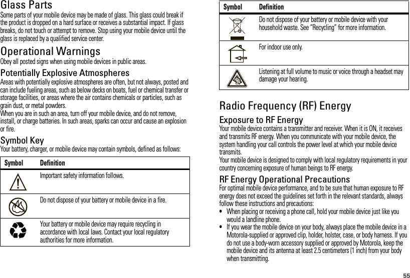 55Glass PartsSome parts of your mobile device may be made of glass. This glass could break if the product is dropped on a hard surface or receives a substantial impact. If glass breaks, do not touch or attempt to remove. Stop using your mobile device until the glass is replaced by a qualified service center.Operational WarningsObey all posted signs when using mobile devices in public areas.Potentially Explosive AtmospheresAreas with potentially explosive atmospheres are often, but not always, posted and can include fueling areas, such as below decks on boats, fuel or chemical transfer or storage facilities, or areas where the air contains chemicals or particles, such as grain dust, or metal powders.When you are in such an area, turn off your mobile device, and do not remove, install, or charge batteries. In such areas, sparks can occur and cause an explosion or fire.Symbol KeyYour battery, charger, or mobile device may contain symbols, defined as follows:Symbol DefinitionImportant safety information follows.Do not dispose of your battery or mobile device in a fire.Your battery or mobile device may require recycling in accordance with local laws. Contact your local regulatory authorities for more information.032374o032376o032375oRadio Frequency (RF) EnergyExposure to RF EnergyYour mobile device contains a transmitter and receiver. When it is ON, it receives and transmits RF energy. When you communicate with your mobile device, the system handling your call controls the power level at which your mobile device transmits.Your mobile device is designed to comply with local regulatory requirements in your country concerning exposure of human beings to RF energy.RF Energy Operational PrecautionsFor optimal mobile device performance, and to be sure that human exposure to RF energy does not exceed the guidelines set forth in the relevant standards, always follow these instructions and precautions:•When placing or receiving a phone call, hold your mobile device just like you would a landline phone.•If you wear the mobile device on your body, always place the mobile device in a Motorola-supplied or approved clip, holder, holster, case, or body harness. If you do not use a body-worn accessory supplied or approved by Motorola, keep the mobile device and its antenna at least 2.5 centimeters (1 inch) from your body when transmitting.Do not dispose of your battery or mobile device with your household waste. See “Recycling” for more information.For indoor use only.Listening at full volume to music or voice through a headset may damage your hearing.Symbol Definition
