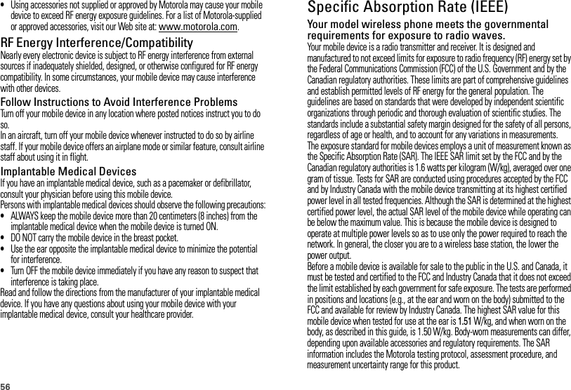 56•Using accessories not supplied or approved by Motorola may cause your mobile device to exceed RF energy exposure guidelines. For a list of Motorola-supplied or approved accessories, visit our Web site at: www.motorola.com.RF Energy Interference/CompatibilityNearly every electronic device is subject to RF energy interference from external sources if inadequately shielded, designed, or otherwise configured for RF energy compatibility. In some circumstances, your mobile device may cause interference with other devices.Follow Instructions to Avoid Interference ProblemsTurn off your mobile device in any location where posted notices instruct you to do so.In an aircraft, turn off your mobile device whenever instructed to do so by airline staff. If your mobile device offers an airplane mode or similar feature, consult airline staff about using it in flight.Implantable Medical DevicesIf you have an implantable medical device, such as a pacemaker or defibrillator, consult your physician before using this mobile device.Persons with implantable medical devices should observe the following precautions:•ALWAYS keep the mobile device more than 20 centimeters (8 inches) from the implantable medical device when the mobile device is turned ON.•DO NOT carry the mobile device in the breast pocket.•Use the ear opposite the implantable medical device to minimize the potential for interference.•Turn OFF the mobile device immediately if you have any reason to suspect that interference is taking place.Read and follow the directions from the manufacturer of your implantable medical device. If you have any questions about using your mobile device with your implantable medical device, consult your healthcare provider.Specific Absorption Rate (IEEE)SAR (IEEE)Your model wireless phone meets the governmental requirements for exposure to radio waves.Your mobile device is a radio transmitter and receiver. It is designed and manufactured to not exceed limits for exposure to radio frequency (RF) energy set by the Federal Communications Commission (FCC) of the U.S. Government and by the Canadian regulatory authorities. These limits are part of comprehensive guidelines and establish permitted levels of RF energy for the general population. The guidelines are based on standards that were developed by independent scientific organizations through periodic and thorough evaluation of scientific studies. The standards include a substantial safety margin designed for the safety of all persons, regardless of age or health, and to account for any variations in measurements.The exposure standard for mobile devices employs a unit of measurement known as the Specific Absorption Rate (SAR). The IEEE SAR limit set by the FCC and by the Canadian regulatory authorities is 1.6 watts per kilogram (W/kg), averaged over one gram of tissue. Tests for SAR are conducted using procedures accepted by the FCC and by Industry Canada with the mobile device transmitting at its highest certified power level in all tested frequencies. Although the SAR is determined at the highest certified power level, the actual SAR level of the mobile device while operating can be below the maximum value. This is because the mobile device is designed to operate at multiple power levels so as to use only the power required to reach the network. In general, the closer you are to a wireless base station, the lower the power output.Before a mobile device is available for sale to the public in the U.S. and Canada, it must be tested and certified to the FCC and Industry Canada that it does not exceed the limit established by each government for safe exposure. The tests are performed in positions and locations (e.g., at the ear and worn on the body) submitted to the FCC and available for review by Industry Canada. The highest SAR value for this mobile device when tested for use at the ear is 1.51 W/kg, and when worn on the body, as described in this guide, is 1.50 W/kg. Body-worn measurements can differ, depending upon available accessories and regulatory requirements. The SAR information includes the Motorola testing protocol, assessment procedure, and measurement uncertainty range for this product.