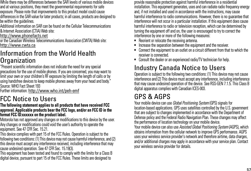 57While there may be differences between the SAR levels of various mobile devices and at various positions, they meet the governmental requirements for safe exposure. Please note that improvements to this product model could cause differences in the SAR value for later products; in all cases, products are designed to be within the guidelines.Additional information on SAR can be found on the Cellular Telecommunications &amp; Internet Association (CTIA) Web site:http://www.phonefacts.netor the Canadian Wireless Telecommunications Association (CWTA) Web site:http://www.cwta.caInformation from the World Health OrganizationWHO Information“Present scientific information does not indicate the need for any special precautions for the use of mobile phones. If you are concerned, you may want to limit your own or your children’s RF exposure by limiting the length of calls or by using handsfree devices to keep mobile phones away from your head and body.”Source: WHO Fact Sheet 193Further information: http://www.who.int/peh-emfFCC Notice to UsersFCC NoticeThe following statement applies to all products that have received FCC approval. Applicable products bear the FCC logo, and/or an FCC ID in the format FCC ID:xxxxxx on the product label.Motorola has not approved any changes or modifications to this device by the user. Any changes or modifications could void the user’s authority to operate the equipment. See 47 CFR Sec. 15.21.This device complies with part 15 of the FCC Rules. Operation is subject to the following two conditions: (1) This device may not cause harmful interference, and (2) this device must accept any interference received, including interference that may cause undesired operation. See 47 CFR Sec. 15.19(3).This equipment has been tested and found to comply with the limits for a Class B digital device, pursuant to part 15 of the FCC Rules. These limits are designed to provide reasonable protection against harmful interference in a residential installation. This equipment generates, uses and can radiate radio frequency energy and, if not installed and used in accordance with the instructions, may cause harmful interference to radio communications. However, there is no guarantee that interference will not occur in a particular installation. If this equipment does cause harmful interference to radio or television reception, which can be determined by turning the equipment off and on, the user is encouraged to try to correct the interference by one or more of the following measures:•Reorient or relocate the receiving antenna.•Increase the separation between the equipment and the receiver.•Connect the equipment to an outlet on a circuit different from that to which the receiver is connected.•Consult the dealer or an experienced radio/TV technician for help.Industry Canada Notice to UsersIndust ry Cana da NoticeOperation is subject to the following two conditions: (1) This device may not cause interference and (2) This device must accept any interference, including interference that may cause undesired operation of the device. See RSS-GEN 7.1.5. This Class B digital apparatus complies with Canadian ICES-003.GPS &amp; AGPSGPS &amp; AGPSYour mobile device can use Global Positioning System (GPS) signals for location-based applications. GPS uses satellites controlled by the U.S. government that are subject to changes implemented in accordance with the Department of Defense policy and the Federal Radio Navigation Plan. These changes may affect the performance of location technology on your mobile device.Your mobile device can also use Assisted Global Positioning System (AGPS), which obtains information from the cellular network to improve GPS performance. AGPS uses your wireless service provider&apos;s network and therefore airtime, data charges, and/or additional charges may apply in accordance with your service plan. Contact your wireless service provider for details.