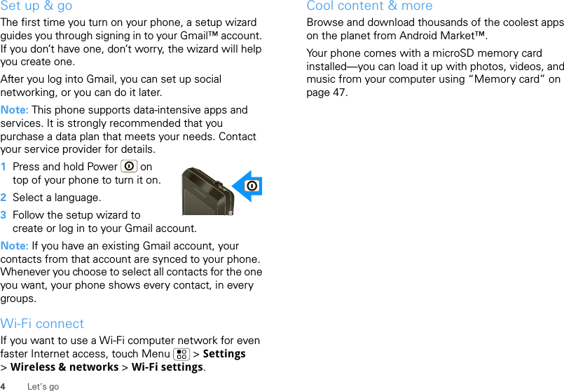 4Let’s goSet up &amp; goThe first time you turn on your phone, a setup wizard guides you through signing in to your Gmail™ account. If you don’t have one, don’t worry, the wizard will help you create one. After you log into Gmail, you can set up social networking, or you can do it later. Note: This phone supports data-intensive apps and services. It is strongly recommended that you purchase a data plan that meets your needs. Contact your service provider for details.  1Press and hold Power  on top of your phone to turn it on.2Select a language.3Follow the setup wizard to create or log in to your Gmail account.Note: If you have an existing Gmail account, your contacts from that account are synced to your phone. Whenever you choose to select all contacts for the one you want, your phone shows every contact, in every groups. Wi-Fi connectIf you want to use a Wi-Fi computer network for even faster Internet access, touch Menu  &gt; Settings &gt;Wireless &amp; networks &gt; Wi-Fi settings.Cool content &amp; moreBrowse and download thousands of the coolest apps on the planet from Android Market™. Your phone comes with a microSD memory card installed—you can load it up with photos, videos, and music from your computer using “Memory card” on page 47.