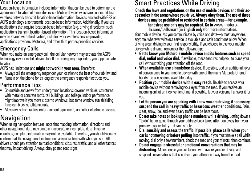 58Your LocationLocation-based information includes information that can be used to determine the approximate location of a mobile device. Mobile devices which are connected to a wireless network transmit location-based information. Devices enabled with GPS or AGPS technology also transmit location-based information. Additionally, if you use applications that require location-based information (e.g. driving directions), such applications transmit location-based information. This location-based information may be shared with third parties, including your wireless service provider, applications providers, Motorola, and other third parties providing services.Emergency CallsWhen you make an emergency call, the cellular network may activate the AGPS technology in your mobile device to tell the emergency responders your approximate location.AGPS has limitations and might not work in your area. Therefore:•Always tell the emergency responder your location to the best of your ability; and•Remain on the phone for as long as the emergency responder instructs you.Performance Tips•Go outside and away from underground locations, covered vehicles, structures with metal or concrete roofs, tall buildings, and foliage. Indoor performance might improve if you move closer to windows, but some window sun shielding films can block satellite signals.•Move away from radios, entertainment equipment, and other electronic devices.NavigationNavigationWhen using navigation features, note that mapping information, directions and other navigational data may contain inaccurate or incomplete data. In some countries, complete information may not be available. Therefore, you should visually confirm that the navigational instructions are consistent with what you see. All drivers should pay attention to road conditions, closures, traffic, and all other factors that may impact driving. Always obey posted road signs.Smart Practices While DrivingDrivi ng SafetyCheck the laws and regulations on the use of mobile devices and their ac-cessories in the areas where you drive. Always obey them. The use of these devices may be prohibited or restricted in certain areas—for example, handsfree use only may be required. Go to www.motoro-la.com/callsmart (in English only) for more information.Your mobile device lets you communicate by voice and data—almost anywhere, anytime, wherever wireless service is available and safe conditions allow. When driving a car, driving is your first responsibility. If you choose to use your mobile device while driving, remember the following tips:• Get to know your Motorola mobile device and its features such as speed dial, redial and voice dial. If available, these features help you to place your call without taking your attention off the road.• When available, use a handsfree device. If possible, add an additional layer of convenience to your mobile device with one of the many Motorola Original handsfree accessories available today.• Position your mobile device within easy reach. Be able to access your mobile device without removing your eyes from the road. If you receive an incoming call at an inconvenient time, if possible, let your voicemail answer it for you.• Let the person you are speaking with know you are driving; if necessary, suspend the call in heavy traffic or hazardous weather conditions. Rain, sleet, snow, ice, and even heavy traffic can be hazardous.• Do not take notes or look up phone numbers while driving. Jotting down a “to do” list or going through your address book takes attention away from your primary responsibility—driving safely.• Dial sensibly and assess the traffic; if possible, place calls when your car is not moving or before pulling into traffic. If you must make a call while moving, dial only a few numbers, check the road and your mirrors, then continue.• Do not engage in stressful or emotional conversations that may be distracting. Make people you are talking with aware you are driving and suspend conversations that can divert your attention away from the road.