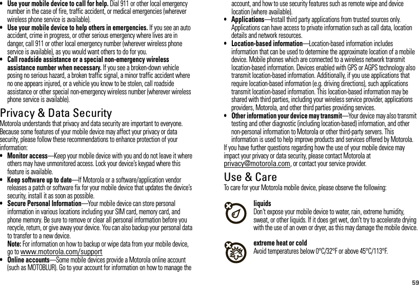 59• Use your mobile device to call for help. Dial 911 or other local emergency number in the case of fire, traffic accident, or medical emergencies (wherever wireless phone service is available).• Use your mobile device to help others in emergencies. If you see an auto accident, crime in progress, or other serious emergency where lives are in danger, call 911 or other local emergency number (wherever wireless phone service is available), as you would want others to do for you.• Call roadside assistance or a special non-emergency wireless assistance number when necessary. If you see a broken-down vehicle posing no serious hazard, a broken traffic signal, a minor traffic accident where no one appears injured, or a vehicle you know to be stolen, call roadside assistance or other special non-emergency wireless number (wherever wireless phone service is available).Privacy &amp; Data SecurityPrivac y &amp; Data Secur ityMotorola understands that privacy and data security are important to everyone. Because some features of your mobile device may affect your privacy or data security, please follow these recommendations to enhance protection of your information:• Monitor access—Keep your mobile device with you and do not leave it where others may have unmonitored access. Lock your device’s keypad where this feature is available.• Keep software up to date—If Motorola or a software/application vendor releases a patch or software fix for your mobile device that updates the device’s security, install it as soon as possible.• Secure Personal Information—Your mobile device can store personal information in various locations including your SIM card, memory card, and phone memory. Be sure to remove or clear all personal information before you recycle, return, or give away your device. You can also backup your personal data to transfer to a new device.Note: For information on how to backup or wipe data from your mobile device, go to www.motorola.com/support• Online accounts—Some mobile devices provide a Motorola online account (such as MOTOBLUR). Go to your account for information on how to manage the account, and how to use security features such as remote wipe and device location (where available).• Applications—Install third party applications from trusted sources only. Applications can have access to private information such as call data, location details and network resources.• Location-based information—Location-based information includes information that can be used to determine the approximate location of a mobile device. Mobile phones which are connected to a wireless network transmit location-based information. Devices enabled with GPS or AGPS technology also transmit location-based information. Additionally, if you use applications that require location-based information (e.g. driving directions), such applications transmit location-based information. This location-based information may be shared with third parties, including your wireless service provider, applications providers, Motorola, and other third parties providing services.• Other information your device may transmit—Your device may also transmit testing and other diagnostic (including location-based) information, and other non-personal information to Motorola or other third-party servers. This information is used to help improve products and services offered by Motorola.If you have further questions regarding how the use of your mobile device may impact your privacy or data security, please contact Motorola at privacy@motorola.com, or contact your service provider.Use &amp; CareUse &amp; CareTo care for your Motorola mobile device, please observe the following:liquidsDon’t expose your mobile device to water, rain, extreme humidity, sweat, or other liquids. If it does get wet, don’t try to accelerate drying with the use of an oven or dryer, as this may damage the mobile device.extreme heat or coldAvoid temperatures below 0°C/32°F or above 45°C/113°F.