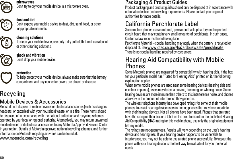 60microwavesDon’t try to dry your mobile device in a microwave oven.dust and dirtDon’t expose your mobile device to dust, dirt, sand, food, or other inappropriate materials.cleaning solutionsTo clean your mobile device, use only a dry soft cloth. Don’t use alcohol or other cleaning solutions.shock and vibrationDon’t drop your mobile device.protectionTo help protect your mobile device, always make sure that the battery compartment and any connector covers are closed and secure.RecyclingRecycli ngMobile Devices &amp; AccessoriesPlease do not dispose of mobile devices or electrical accessories (such as chargers, headsets, or batteries) with your household waste, or in a fire. These items should be disposed of in accordance with the national collection and recycling schemes operated by your local or regional authority. Alternatively, you may return unwanted mobile devices and electrical accessories to any Motorola Approved Service Center in your region. Details of Motorola approved national recycling schemes, and further information on Motorola recycling activities can be found at: www.motorola.com/recyclingPackaging &amp; Product GuidesProduct packaging and product guides should only be disposed of in accordance with national collection and recycling requirements. Please contact your regional authorities for more details.California Perchlorate LabelPerchlorat e LabelSome mobile phones use an internal, permanent backup battery on the printed circuit board that may contain very small amounts of perchlorate. In such cases, California law requires the following label:Perchlorate Material – special handling may apply when the battery is recycled or disposed of. See www.dtsc.ca.gov/hazardouswaste/perchlorateThere is no special handling required by consumers.Hearing Aid Compatibility with Mobile PhonesHeari ng Aid Compati bili tySome Motorola phones are measured for compatibility with hearing aids. If the box for your particular model has “Rated for Hearing Aids” printed on it, the following explanation applies.When some mobile phones are used near some hearing devices (hearing aids and cochlear implants), users may detect a buzzing, humming, or whining noise. Some hearing devices are more immune than others to this interference noise, and phones also vary in the amount of interference they generate.The wireless telephone industry has developed ratings for some of their mobile phones, to assist hearing device users in finding phones that may be compatible with their hearing devices. Not all phones have been rated. Phones that are rated have the rating on their box or a label on the box. To maintain the published Hearing Aid Compatibility (HAC) rating for this mobile phone, use only the original equipment battery model.The ratings are not guarantees. Results will vary depending on the user’s hearing device and hearing loss. If your hearing device happens to be vulnerable to interference, you may not be able to use a rated phone successfully. Trying out the phone with your hearing device is the best way to evaluate it for your personal needs.