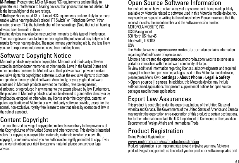 61M-Ratings: Phones rated M3 or M4 meet FCC requirements and are likely to generate less interference to hearing devices than phones that are not labeled. M4 is the better/higher of the two ratings.T-Ratings: Phones rated T3 or T4 meet FCC requirements and are likely to be more usable with a hearing device’s telecoil (“T Switch” or “Telephone Switch”) than unrated phones. T4 is the better/higher of the two ratings. (Note that not all hearing devices have telecoils in them.)Hearing devices may also be measured for immunity to this type of interference. Your hearing device manufacturer or hearing health professional may help you find results for your hearing device. The more immune your hearing aid is, the less likely you are to experience interference noise from mobile phones.Software Copyright NoticeSoftware Copyright NoticeMotorola products may include copyrighted Motorola and third-party software stored in semiconductor memories or other media. Laws in the United States and other countries preserve for Motorola and third-party software providers certain exclusive rights for copyrighted software, such as the exclusive rights to distribute or reproduce the copyrighted software. Accordingly, any copyrighted software contained in Motorola products may not be modified, reverse-engineered, distributed, or reproduced in any manner to the extent allowed by law. Furthermore, the purchase of Motorola products shall not be deemed to grant either directly or by implication, estoppel, or otherwise, any license under the copyrights, patents, or patent applications of Motorola or any third-party software provider, except for the normal, non-exclusive, royalty-free license to use that arises by operation of law in the sale of a product.Content CopyrightContent  CopyrightThe unauthorized copying of copyrighted materials is contrary to the provisions of the Copyright Laws of the United States and other countries. This device is intended solely for copying non-copyrighted materials, materials in which you own the copyright, or materials which you are authorized or legally permitted to copy. If you are uncertain about your right to copy any material, please contact your legal advisor.Open Source Software InformationOSS InformationFor instructions on how to obtain a copy of any source code being made publicly available by Motorola related to software used in this Motorola mobile device, you may send your request in writing to the address below. Please make sure that the request includes the model number and the software version number.MOTOROLA MOBILITY, INC.OSS Management600 North US Hwy 45Libertyville, IL 60048USAThe Motorola website opensource.motorola.com also contains information regarding Motorola&apos;s use of open source.Motorola has created the opensource.motorola.com website to serve as a portal for interaction with the software community-at-large.To view additional information regarding licenses, acknowledgments and required copyright notices for open source packages used in this Motorola mobile device, please press Menu Key &gt;Settings &gt;About Phone &gt;Legal &amp; Safety &gt;Open source licenses. In addition, this Motorola device may include self-contained applications that present supplemental notices for open source packages used in those applications.Export Law AssurancesExport LawThis product is controlled under the export regulations of the United States of America and Canada. The Governments of the United States of America and Canada may restrict the exportation or re-exportation of this product to certain destinations. For further information contact the U.S. Department of Commerce or the Canadian Department of Foreign Affairs and International Trade.Product RegistrationRegistrationOnline Product Registration:www.motorola.com/us/productregistrationProduct registration is an important step toward enjoying your new Motorola product. Registering permits us to contact you for product or software updates and 