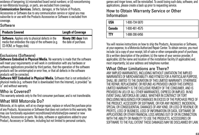 63evidence of tampering; (c) mismatched board serial numbers; or (d) nonconforming or non-Motorola housings, or parts, are excluded from coverage.Communication Services. Defects, damages, or the failure of Products, Accessories or Software due to any communication service or signal you may subscribe to or use with the Products Accessories or Software is excluded from coverage.SoftwareExclusions (Software)Software Embodied in Physical Media. No warranty is made that the software will meet your requirements or will work in combination with any hardware or software applications provided by third parties, that the operation of the software products will be uninterrupted or error free, or that all defects in the software products will be corrected.Software NOT Embodied in Physical Media. Software that is not embodied in physical media (e.g. software that is downloaded from the Internet), is provided “as is” and without warranty.Who is Covered?This warranty extends only to the first consumer purchaser, and is not transferable.What Will Motorola Do?Motorola, at its option, will at no charge repair, replace or refund the purchase price of any Products, Accessories or Software that does not conform to this warranty. We may use functionally equivalent reconditioned/refurbished/pre-owned or new Products, Accessories or parts. No data, software or applications added to your Product, Accessory or Software, including but not limited to personal contacts, Products Covered Length of CoverageSoftware. Applies only to physical defects in the media that embodies the copy of the software (e.g. CD-ROM, or floppy disk).Ninety (90) days from the date of purchase.games and ringer tones, will be reinstalled. To avoid losing such data, software, and applications, please create a back up prior to requesting service.How to Obtain Warranty Service or Other InformationYou will receive instructions on how to ship the Products, Accessories or Software, at your expense, to a Motorola Authorized Repair Center. To obtain service, you must include: (a) a copy of your receipt, bill of sale or other comparable proof of purchase; (b) a written description of the problem; (c) the name of your service provider, if applicable; (d) the name and location of the installation facility (if applicable) and, most importantly; (e) your address and telephone number.What Other Limitations are There?ANY IMPLIED WARRANTIES, INCLUDING WITHOUT LIMITATION THE IMPLIED WARRANTIES OF MERCHANTABILITY AND FITNESS FOR A PARTICULAR PURPOSE, SHALL BE LIMITED TO THE DURATION OF THIS LIMITED WARRANTY, OTHERWISE THE REPAIR, REPLACEMENT, OR REFUND AS PROVIDED UNDER THIS EXPRESS LIMITED WARRANTY IS THE EXCLUSIVE REMEDY OF THE CONSUMER, AND IS PROVIDED IN LIEU OF ALL OTHER WARRANTIES, EXPRESS OR IMPLIED. IN NO EVENT SHALL MOTOROLA BE LIABLE, WHETHER IN CONTRACT OR TORT (INCLUDING NEGLIGENCE) FOR DAMAGES IN EXCESS OF THE PURCHASE PRICE OF THE PRODUCT, ACCESSORY OR SOFTWARE, OR FOR ANY INDIRECT, INCIDENTAL, SPECIAL OR CONSEQUENTIAL DAMAGES OF ANY KIND, OR LOSS OF REVENUE OR PROFITS, LOSS OF BUSINESS, LOSS OF INFORMATION OR DATA, SOFTWARE OR APPLICATIONS OR OTHER FINANCIAL LOSS ARISING OUT OF OR IN CONNECTION WITH THE ABILITY OR INABILITY TO USE THE PRODUCTS, ACCESSORIES OR SOFTWARE TO THE FULL EXTENT THESE DAMAGES MAY BE DISCLAIMED BY LAW.USA1-800-734-5870Canada1-800-461-4575TTY1-888-390-6456