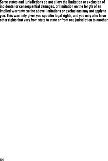 64Some states and jurisdictions do not allow the limitation or exclusion of incidental or consequential damages, or limitation on the length of an implied warranty, so the above limitations or exclusions may not apply to you. This warranty gives you specific legal rights, and you may also have other rights that vary from state to state or from one jurisdiction to another.