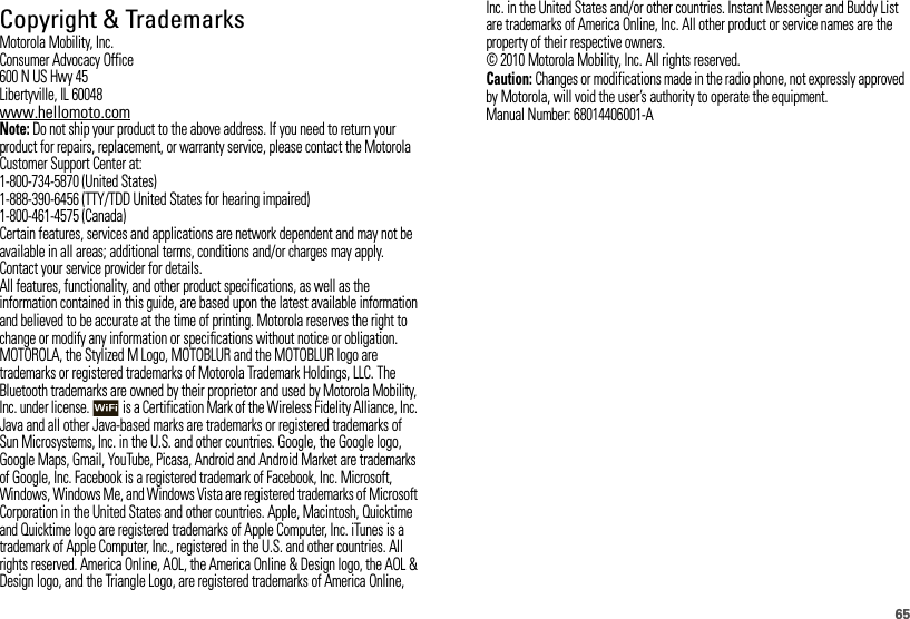 65 Copyright &amp; TrademarksMotorola Mobility, Inc.Consumer Advocacy Office600 N US Hwy 45Libertyville, IL 60048www.hellomoto.comNote: Do not ship your product to the above address. If you need to return your product for repairs, replacement, or warranty service, please contact the Motorola Customer Support Center at:1-800-734-5870 (United States)1-888-390-6456 (TTY/TDD United States for hearing impaired)1-800-461-4575 (Canada)Certain features, services and applications are network dependent and may not be available in all areas; additional terms, conditions and/or charges may apply. Contact your service provider for details.All features, functionality, and other product specifications, as well as the information contained in this guide, are based upon the latest available information and believed to be accurate at the time of printing. Motorola reserves the right to change or modify any information or specifications without notice or obligation.MOTOROLA, the Stylized M Logo, MOTOBLUR and the MOTOBLUR logo are trademarks or registered trademarks of Motorola Trademark Holdings, LLC. The Bluetooth trademarks are owned by their proprietor and used by Motorola Mobility, Inc. under license.  is a Certification Mark of the Wireless Fidelity Alliance, Inc. Java and all other Java-based marks are trademarks or registered trademarks of Sun Microsystems, Inc. in the U.S. and other countries. Google, the Google logo, Google Maps, Gmail, YouTube, Picasa, Android and Android Market are trademarks of Google, Inc. Facebook is a registered trademark of Facebook, Inc. Microsoft, Windows, Windows Me, and Windows Vista are registered trademarks of Microsoft Corporation in the United States and other countries. Apple, Macintosh, Quicktime and Quicktime logo are registered trademarks of Apple Computer, Inc. iTunes is a trademark of Apple Computer, Inc., registered in the U.S. and other countries. All rights reserved. America Online, AOL, the America Online &amp; Design logo, the AOL &amp; Design logo, and the Triangle Logo, are registered trademarks of America Online, Inc. in the United States and/or other countries. Instant Messenger and Buddy List are trademarks of America Online, Inc. All other product or service names are the property of their respective owners.© 2010 Motorola Mobility, Inc. All rights reserved.Caution: Changes or modifications made in the radio phone, not expressly approved by Motorola, will void the user’s authority to operate the equipment.Manual Number: 68014406001-A