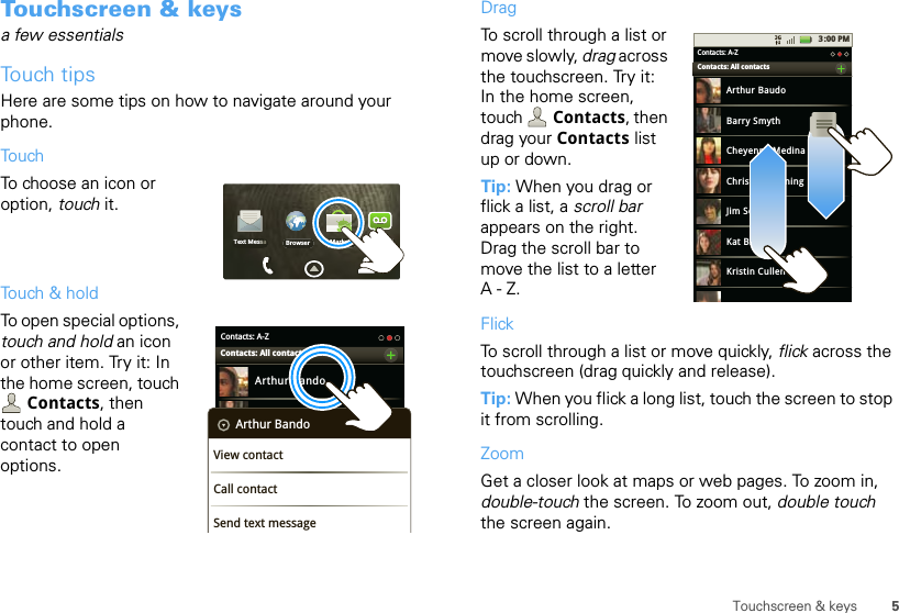 5Touchscreen &amp; keysTouchscreen &amp; keysa few essentialsTouch tipsHere are some tips on how to navigate around your phone.TouchTo choose an icon or option, touch it. Touch &amp; holdTo open special options, touch and hold an icon or other item. Try it: In the home screen, touch Contacts, then touch and hold a contact to open options.Browser Market VoicemailText MessaContacts: A-ZArthur BandoBarry SmythCheyenne MedinaChristine FanningContacts: All contactsArthur BandoView contactCall contactSend text messageDragTo scroll through a list or move slowly, drag across the touchscreen. Try it: In the home screen, touch  Contacts, then drag your Contacts list up or down.Tip: When you drag or flick a list, a scroll bar appears on the right. Drag the scroll bar to move the list to a letter A-Z.FlickTo scroll through a list or move quickly, flick across the touchscreen (drag quickly and release).Tip: When you flick a long list, touch the screen to stop it from scrolling.ZoomGet a closer look at maps or web pages. To zoom in, double-touch the screen. To zoom out, double touch the screen again.3:00 PMContacts: A-ZArthur BaudoBarry SmythCheyenne MedinaChristine FanningJim SomersKat BleserKristin CullenContacts: All contacts