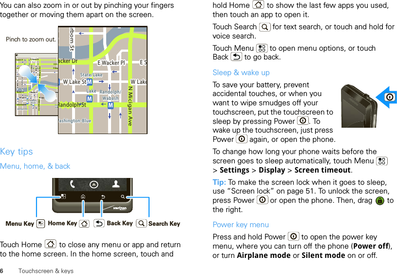 6Touchscreen &amp; keysYou can also zoom in or out by pinching your fingers together or moving them apart on the screen.Key tipsMenu, home, &amp; backTouch Home  to close any menu or app and return to the home screen. In the home screen, touch and Messaging MarketN Clark StWacker DrME Ohio StN Rush StN Park StN New StN Wabash AveN Dearborn StE Grand AveE Randolph StN Micigan AveN Micigan AverD submuloC NW Lake St W Lake StE Wacker PlState/LakeGrand RedLakeRandolphSt MetraRandolph/WabashWashington-BlueE S WaterStMMMME Randolph St Ontario St E Ontario StpphhrradoeedokEMMEEEERRRaanndddooolllphhhpphSStttphhMessagingacker DrMarborn StN Micigan AveW Lake St W LakeE Wacker PlState/LakeLake Randolph/WabashWashington-BlueE SMMMRandolph StPinch to zoom out. Home Key Back KeyMenu Key Search Keyhold Home  to show the last few apps you used, then touch an app to open it.Touch Search   for text search, or touch and hold for voice search.Touch Menu  to open menu options, or touch Back  to go back.Sleep &amp; wake upTo save your battery, prevent accidental touches, or when you want to wipe smudges off your touchscreen, put the touchscreen to sleep by pressing Power . To wake up the touchscreen, just press Power  again, or open the phone.To change how long your phone waits before the screen goes to sleep automatically, touch Menu  &gt;Settings &gt; Display &gt; Screen timeout.Tip: To make the screen lock when it goes to sleep, use “Screen lock” on page 51. To unlock the screen, press Power  or open the phone. Then, drag   to the right.Power key menuPress and hold Power  to open the power key menu, where you can turn off the phone (Power off), or turn Airplane mode or Silent mode on or off.