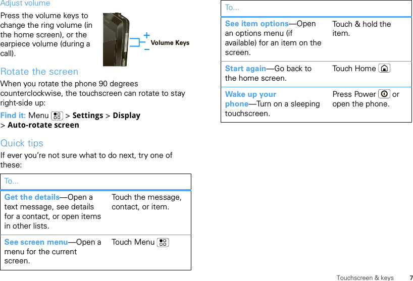 7Touchscreen &amp; keysAdjust volumePress the volume keys to change the ring volume (in the home screen), or the earpiece volume (during a call).Rotate the screenWhen you rotate the phone 90 degrees counterclockwise, the touchscreen can rotate to stay right-side up:Find it: Menu  &gt; Settings &gt; Display &gt;Auto-rotate screenQuick tipsIf ever you’re not sure what to do next, try one of these:To . ..Get the details—Open a text message, see details for a contact, or open items in other lists.Touch the message, contact, or item.See screen menu—Open a menu for the current screen.Touch MenuVolume KeysSee item options—Open an options menu (if available) for an item on the screen.Touch &amp; hold the item.Start again—Go back to the home screen.Touch HomeWake up your phone—Turn on a sleeping touchscreen.Press Power  or open the phone.To...
