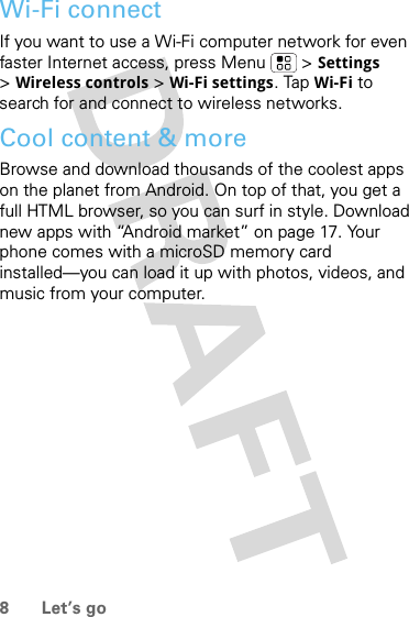 8 Let’s goWi-Fi connectIf you want to use a Wi-Fi computer network for even faster Internet access, press Menu  &gt; Settings &gt;Wireless controls &gt; Wi-Fi settings. Tap Wi-Fi to search for and connect to wireless networks.Cool content &amp; moreBrowse and download thousands of the coolest apps on the planet from Android. On top of that, you get a full HTML browser, so you can surf in style. Download new apps with “Android market” on page 17. Your phone comes with a microSD memory card installed—you can load it up with photos, videos, and music from your computer.