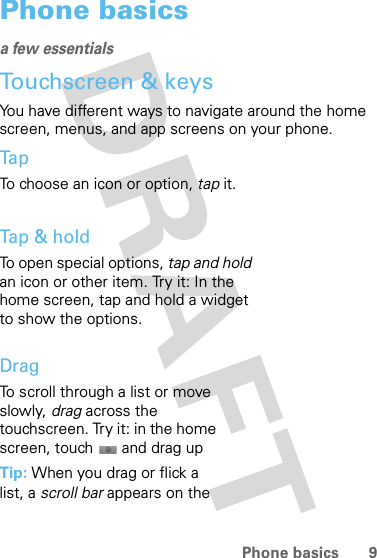 9Phone basicsPhone basicsa few essentialsTouchscreen &amp; keysYou have different ways to navigate around the home screen, menus, and app screens on your phone.Ta pTo choose an icon or option, tap it. Tap &amp; holdTo open special options, tap and hold an icon or other item. Try it: In the home screen, tap and hold a widget to show the options.DragTo scroll through a list or move slowly, drag across the touchscreen. Try it: in the home screen, touch  and drag upTip: When you drag or flick a list, a scroll bar appears on the 