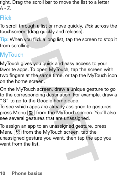 10 Phone basicsright. Drag the scroll bar to move the list to a letter A-Z.FlickTo scroll through a list or move quickly, flick across the touchscreen (drag quickly and release).Tip: When you flick a long list, tap the screen to stop it from scrolling.MyTouchMyTouch gives you quick and easy access to your favorite apps. To open MyTouch, tap the screen with two fingers at the same time, or tap the MyTouch icon on the home screen. On the MyTouch screen, draw a unique gesture to go to the corresponding destination. For example, draw a “G” to go to the Google home page.To see which apps are already assigned to gestures, press Menu  from the MyTouch screen. You’ll also see several gestures that are unassigned. To assign an app to an unassigned gesture, press Menu  from the MyTouch screen, tap the unassigned gesture you want, then tap the app you want from the list.