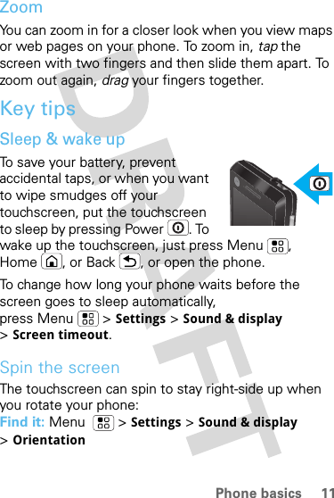 11Phone basicsZoomYou can zoom in for a closer look when you view maps or web pages on your phone. To zoom in, tap the screen with two fingers and then slide them apart. To zoom out again, drag your fingers together.Key tipsSleep &amp; wake upTo save your battery, prevent accidental taps, or when you want to wipe smudges off your touchscreen, put the touchscreen to sleep by pressing Power . To wake up the touchscreen, just press Menu , Home , or Back , or open the phone.To change how long your phone waits before the screen goes to sleep automatically, press Menu &gt; Settings &gt; Sound &amp; display &gt;Screen timeout.Spin the screenThe touchscreen can spin to stay right-side up when you rotate your phone:Find it: Menu   &gt; Settings &gt; Sound &amp; display &gt;Orientation