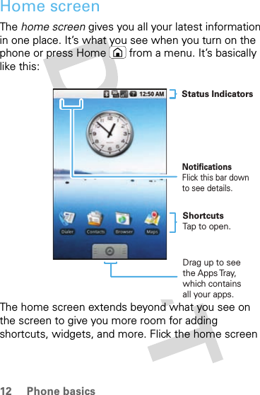 12 Phone basicsHome screenThe home screen gives you all your latest information in one place. It’s what you see when you turn on the phone or press Home  from a menu. It’s basically like this:The home screen extends beyond what you see on the screen to give you more room for adding shortcuts, widgets, and more. Flick the home screen NotificationsFlick this bar down to see details.Status IndicatorsShortcutsTap to open. Drag up to seethe Apps Tray, which containsall your apps. 