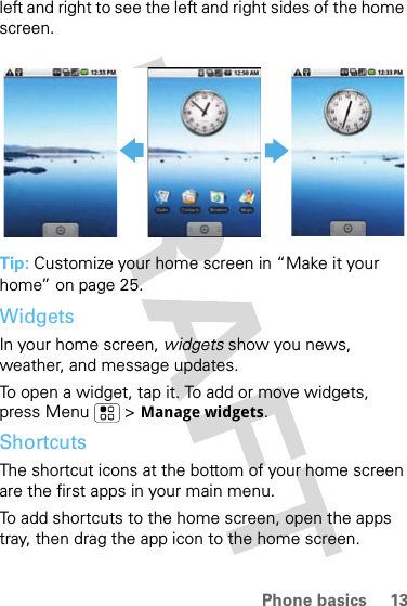 13Phone basicsleft and right to see the left and right sides of the home screen.Tip: Customize your home screen in “Make it your home” on page 25.WidgetsIn your home screen, widgets show you news, weather, and message updates.To open a widget, tap it. To add or move widgets, press Menu &gt; Manage widgets.ShortcutsThe shortcut icons at the bottom of your home screen are the first apps in your main menu.To add shortcuts to the home screen, open the apps tray, then drag the app icon to the home screen.