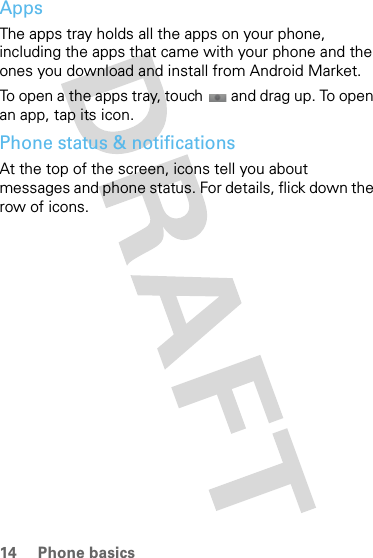 14 Phone basicsAppsThe apps tray holds all the apps on your phone, including the apps that came with your phone and the ones you download and install from Android Market.To open a the apps tray, touch  and drag up. To open an app, tap its icon.Phone status &amp; notificationsAt the top of the screen, icons tell you about messages and phone status. For details, flick down the row of icons.