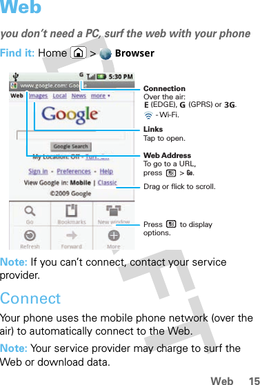 15WebWebyou don’t need a PC, surf the web with your phoneFind it: Home &gt;  BrowserNote: If you can’t connect, contact your service provider.ConnectYour phone uses the mobile phone network (over the air) to automatically connect to the Web.Note: Your service provider may charge to surf the Web or download data. ConnectionOver the air:     LinksTap to open.Web AddressTo go to a URL,press        &gt; Go. Drag or flick to scroll.- Wi-Fi.(EDGE),     (GPRS) or      .      Press        to displayoptions. 