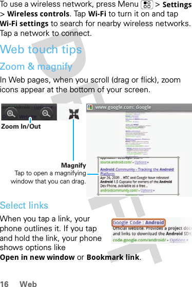 16 WebTo use a wireless network, press Menu  &gt; Settings &gt;Wireless controls. Tap Wi-Fi to turn it on and tap Wi-Fi settings to search for nearby wireless networks. Tap a network to connect. Web touch tipsZoom &amp; magnifyIn Web pages, when you scroll (drag or flick), zoom icons appear at the bottom of your screen.Select linksWhen you tap a link, your phone outlines it. If you tap and hold the link, your phone shows options like Open in new window or Bookmark link.MagnifyTap to open a magnifying window that you can drag.Zoom In/Out