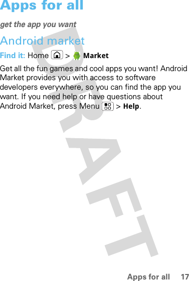 17Apps for allApps for allget the app you wantAndroid marketFind it: Home &gt;  MarketGet all the fun games and cool apps you want! Android Market provides you with access to software developers everywhere, so you can find the app you want. If you need help or have questions about Android Market, press Menu  &gt; Help.